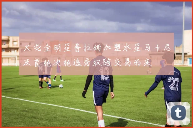 火花全明星普拉姆加盟水星马卡尼及首轮次轮选秀权随交易而来