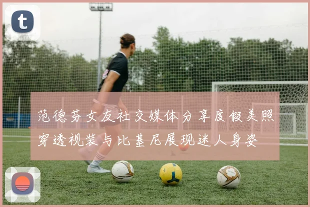 范德芬女友社交媒体分享度假美照穿透视装与比基尼展现迷人身姿