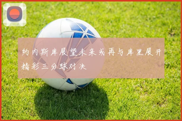 约内斯库展望未来或再与库里展开精彩三分球对决